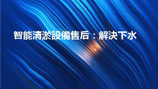 智能清淤設備售后：解決下水道難題，輕松暢通生活！